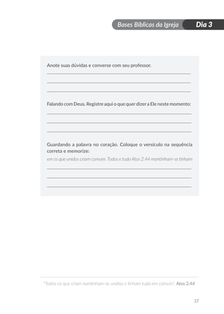 Bases Bíblicas da Igreja
“Todos os que criam mantinham-se unidos e tinham tudo em comum”. Atos 2.44
37
Dia 3
Anote suas dúvidas e converse com seu professor.
Falando com Deus. Registre aqui o que querdizera Ele neste momento:
Guardando a palavra no coração. Coloque o versículo na sequência
correta e memorize:
em os que unidos criam comum. Todos e tudo Atos 2.44 mantinham-se tinham
 