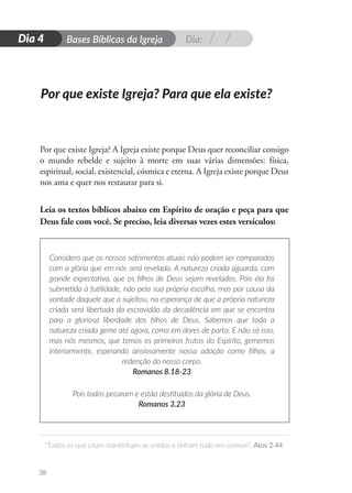Dia:
D
i
a
1 Bases Bíblicas da Igreja
“Todos os que criam mantinham-se unidos e tinham tudo em comum”. Atos 2.44
38
Dia 4
Por que existe Igreja? A Igreja existe porque Deus quer reconciliar consigo
o mundo rebelde e sujeito à morte em suas várias dimensões: física,
espiritual, social, existencial, cósmica e eterna. A Igreja existe porque Deus
nos ama e quer nos restaurar para si.
Leia os textos bíblicos abaixo em Espírito de oração e peça para que
Deus fale com você. Se preciso, leia diversas vezes estes versículos:
Considero que os nossos sofrimentos atuais não podem ser comparados
com a glória que em nós será revelada. A natureza criada aguarda, com
grande expectativa, que os filhos de Deus sejam revelados. Pois ela foi
submetida à futilidade, não pela sua própria escolha, mas por causa da
vontade daquele que a sujeitou, na esperança de que a própria natureza
criada será libertada da escravidão da decadência em que se encontra
para a gloriosa liberdade dos filhos de Deus. Sabemos que toda a
natureza criada geme até agora, como em dores de parto. E não só isso,
mas nós mesmos, que temos os primeiros frutos do Espírito, gememos
interiormente, esperando ansiosamente nossa adoção como filhos, a
redenção do nosso corpo.
Romanos 8.18-23
Pois todos pecaram e estão destituídos da glória de Deus.
Romanos 3.23
Por que existe Igreja? Para que ela existe?
 