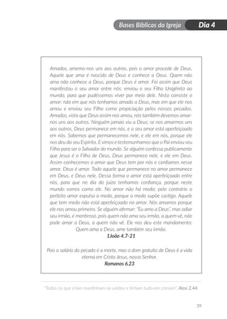 Bases Bíblicas da Igreja
“Todos os que criam mantinham-se unidos e tinham tudo em comum”. Atos 2.44
39
Dia 4
Amados, amemo-nos uns aos outros, pois o amor procede de Deus.
Aquele que ama é nascido de Deus e conhece a Deus. Quem não
ama não conhece a Deus, porque Deus é amor. Foi assim que Deus
manifestou o seu amor entre nós: enviou o seu Filho Unigênito ao
mundo, para que pudéssemos viver por meio dele. Nisto consiste o
amor: não em que nós tenhamos amado a Deus, mas em que ele nos
amou e enviou seu Filho como propiciação pelos nossos pecados.
Amados, visto que Deus assim nos amou, nós também devemos amar-
nos uns aos outros. Ninguém jamais viu a Deus; se nos amarmos uns
aos outros, Deus permanece em nós, e o seu amor está aperfeiçoado
em nós. Sabemos que permanecemos nele, e ele em nós, porque ele
nos deu do seu Espírito. E vimos e testemunhamos que o Pai enviou seu
Filho para ser o Salvador do mundo. Se alguém confessa publicamente
que Jesus é o Filho de Deus, Deus permanece nele, e ele em Deus.
Assim conhecemos o amor que Deus tem por nós e confiamos nesse
amor. Deus é amor. Todo aquele que permanece no amor permanece
em Deus, e Deus nele. Dessa forma o amor está aperfeiçoado entre
nós, para que no dia do juízo tenhamos confiança, porque neste
mundo somos como ele. No amor não há medo; pelo contrário o
perfeito amor expulsa o medo, porque o medo supõe castigo. Aquele
que tem medo não está aperfeiçoado no amor. Nós amamos porque
ele nos amou primeiro. Se alguém afirmar: “Eu amo a Deus”, mas odiar
seu irmão, é mentiroso, pois quem não ama seu irmão, a quem vê, não
pode amar a Deus, a quem não vê. Ele nos deu este mandamento:
Quem ama a Deus, ame também seu irmão.
1João 4.7-21
Pois o salário do pecado é a morte, mas o dom gratuito de Deus é a vida
eterna em Cristo Jesus, nosso Senhor.
Romanos 6.23
 