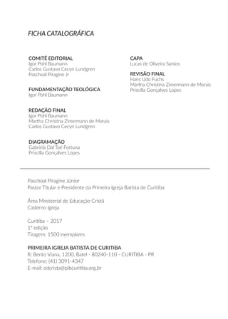 COMITÊ EDITORIAL
Igor Pohl Baumann
Carlos Gustavo Cecyn Lundgren
Paschoal Piragine Jr
FUNDAMENTAÇÃO TEOLÓGICA
Igor Pohl Baumann
REDAÇÃO FINAL
Igor Pohl Baumann
Martha Christina Zimermann de Morais
Carlos Gustavo Cecyn Lundgren
DIAGRAMAÇÃO
Gabriela Dal Toé Fortuna
Priscilla Gonçalves Lopes
CAPA
Lucas de Oliveira Santos
REVISÃO FINAL
Hans Udo Fuchs
Martha Christina Zimermann de Morais
Priscilla Gonçalves Lopes
Paschoal Piragine Júnior
Pastor Titular e Presidente da Primeira Igreja Batista de Curitiba
Área Ministerial de Educação Cristã
Caderno Igreja
Curitiba – 2017
1ª edição
Tiragem: 1500 exemplares
PRIMEIRA IGREJA BATISTA DE CURITIBA
R: Bento Viana, 1200, Batel - 80240-110 - CURITIBA - PR
Telefone: (41) 3091-4347
E-mail: edcrista@pibcuritiba.org.br
FICHA CATALOGRÁFICA
 
