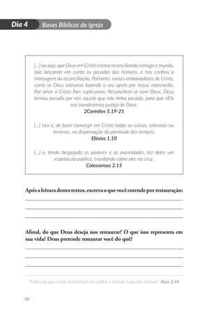 D
i
a
1 Bases Bíblicas da Igreja
“Todos os que criam mantinham-se unidos e tinham tudo em comum”. Atos 2.44
40
Dia 4
[...] ou seja, que Deus em Cristo estava reconciliando consigo o mundo,
não lançando em conta os pecados dos homens, e nos confiou a
mensagem da reconciliação. Portanto, somos embaixadores de Cristo,
como se Deus estivesse fazendo o seu apelo por nosso intermédio.
Por amor a Cristo lhes suplicamos: Reconciliem-se com Deus. Deus
tornou pecado por nós aquele que não tinha pecado, para que nEle
nos tornássemos justiça de Deus.
2Coríntios 5.19-21
[...] isto é, de fazer convergir em Cristo todas as coisas, celestiais ou
terrenas, na dispensação da plenitude dos tempos.
Efésios 1.10
[...] e, tendo despojado os poderes e as autoridades, fez deles um
espetáculo público, triunfando sobre eles na cruz.
Colossenses 2.15
Apósaleituradestestextos,escrevaoquevocêentendeporrestauração:
Afinal, do que Deus deseja nos restaurar? O que isso representa em
sua vida? Deus pretende restaurar você do quê?
 