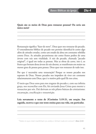 Bases Bíblicas da Igreja
“Todos os que criam mantinham-se unidos e tinham tudo em comum”. Atos 2.44
41
Dia 4
Quais são os meios de Deus para restaurar pessoas? Ou seria um
único meio?
Restauração significa “fazer de novo”. Deus quer nos restaurar do pecado.
O entendimento bíblico de pecado nos permite identificá-lo como algo
além de atitudes erradas, como um estado da alma em constante rebeldia
contra Deus. As atitudes pecaminosas são como frutos podres de uma
árvore com raiz sem vitalidade. A raiz do pecado, chamada “pecado
original”, é igual em todas as pessoas. Mas as obras da carne, isto é, os
frutos que brotam dessa árvore de raiz doente, se manifestam em maior ou
menor grau de pessoa para pessoa. Deus quer nos restaurar de tudo isso.
Por que é necessária uma restauração? Porque os nossos pecados nos
separam de Deus. Nossos pecados nos impedem de viver em constante
relacionamento com Deus, que é o motivo pelo qual Ele nos criou.
O meio que Deus usou para nos resgatar do pecado e, com sua infinita
graça, nos reconciliar com Ele, foi enviando Jesus Cristo para morrer e
ressuscitar por nós. Daí derivam os três pilares básicos do cristianismo:
encarnação, crucificação e ressurreição.
Leia novamente o texto de 2Coríntios 5.19-21, em oração. Em
seguida, escreva o que esse texto ensina para sua vida, em particular.
 