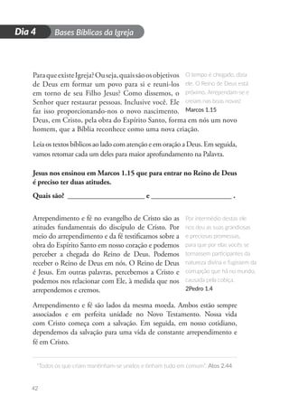 D
i
a
1 Bases Bíblicas da Igreja
“Todos os que criam mantinham-se unidos e tinham tudo em comum”. Atos 2.44
42
Dia 4
ParaqueexisteIgreja?Ouseja,quaissãoosobjetivos
de Deus em formar um povo para si e reuni-los
em torno de seu Filho Jesus? Como dissemos, o
Senhor quer restaurar pessoas. Inclusive você. Ele
faz isso proporcionando-nos o novo nascimento.
Deus, em Cristo, pela obra do Espírito Santo, forma em nós um novo
homem, que a Bíblia reconhece como uma nova criação.
Leia os textos bíblicos ao lado com atenção e em oração a Deus. Em seguida,
vamos retomar cada um deles para maior aprofundamento na Palavra.
Jesus nos ensinou em Marcos 1.15 que para entrar no Reino de Deus
é preciso ter duas atitudes.
Quais são? _____________________ e ______________________ .
Arrependimento e fé no evangelho de Cristo são as
atitudes fundamentais do discípulo de Cristo. Por
meio do arrependimento e da fé testificamos sobre a
obra do Espírito Santo em nosso coração e podemos
perceber a chegada do Reino de Deus. Podemos
receber o Reino de Deus em nós. O Reino de Deus
é Jesus. Em outras palavras, percebemos a Cristo e
podemos nos relacionar com Ele, à medida que nos
arrependemos e cremos.
Arrependimento e fé são lados da mesma moeda. Ambos estão sempre
associados e em perfeita unidade no Novo Testamento. Nossa vida
com Cristo começa com a salvação. Em seguida, em nosso cotidiano,
dependemos da salvação para uma vida de constante arrependimento e
fé em Cristo.
O tempo é chegado, dizia
ele. O Reino de Deus está
próximo. Arrependam-se e
creiam nas boas novas!
Marcos 1.15
Por intermédio destas ele
nos deu as suas grandiosas
e preciosas promessas,
para que por elas vocês se
tornassem participantes da
natureza divina e fugissem da
corrupção que há no mundo,
causada pela cobiça.
2Pedro 1.4
 