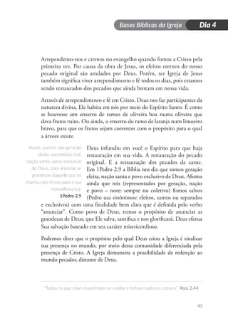 Bases Bíblicas da Igreja
“Todos os que criam mantinham-se unidos e tinham tudo em comum”. Atos 2.44
43
Dia 4
Arrependemo-nos e cremos no evangelho quando fomos a Cristo pela
primeira vez. Por causa da obra de Jesus, os efeitos eternos do nosso
pecado original são anulados por Deus. Porém, ser Igreja de Jesus
também significa viver arrependimento e fé todos os dias, pois estamos
sendo restaurados dos pecados que ainda brotam em nossa vida.
Através de arrependimento e fé em Cristo, Deus nos faz participantes da
natureza divina. Ele habita em nós por meio do Espírito Santo. É como
se houvesse um enxerto de ramos de oliveira boa numa oliveira que
dava frutos ruins. Ou ainda, o enxerto do ramo de laranja num limoeiro
bravo, para que os frutos sejam coerentes com o propósito para o qual
a árvore existe.
Deus infundiu em você o Espírito para que haja
restauração em sua vida. A restauração do pecado
original. E a restauração dos pecados da carne.
Em 1Pedro 2.9 a Bíblia nos diz que somos geração
eleita, nação santa e povo exclusivo de Deus. Afirma
ainda que nós (representados por geração, nação
e povo – note: sempre no coletivo) fomos salvos
(Pedro usa sinônimos: eleitos, santos ou separados
e exclusivos) com uma finalidade bem clara que é definida pelo verbo
“anunciar”. Como povo de Deus, temos o propósito de anunciar as
grandezas de Deus; que Ele salva, santifica e nos glorificará. Deus efetua
Sua salvação baseado em seu caráter misericordioso.
Podemos dizer que o propósito pelo qual Deus criou a Igreja é sinalizar
sua presença no mundo, por meio dessa comunidade diferenciada pela
presença de Cristo. A Igreja demonstra a possibilidade de redenção ao
mundo pecador, distante de Deus.
Vocês, porém, são geração
eleita, sacerdócio real,
nação santa, povo exclusivo
de Deus, para anunciar as
grandezas daquele que os
chamou das trevas para a sua
maravilhosa luz.
1Pedro 2.9
 