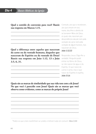 D
i
a
1 Bases Bíblicas da Igreja
“Todos os que criam mantinham-se unidos e tinham tudo em comum”. Atos 2.44
44
Dia 4
Qual o sentido de conversão para você? Baseie
sua resposta em Marcos 1.15.
Qual a diferença entre aqueles que nasceram
da carne ou da vontade humana, daqueles que
nasceram do Espírito ou da vontade de Deus?
Baseie sua resposta em João 1.12, 13 e João
3.5, 6, 31.
Quais são as marcas de similaridade que sua vida tem com a de Jesus?
No que você é parecido com Jesus? Quais são as marcas que você
observa como evidentes, como as marcas do próprio Jesus?
Contudo, aos que o receberam,
aos que creram em seu
nome, deu-lhes o direito de
se tornarem filhos de Deus,
os quais não nasceram por
descendência natural, nem pela
vontade da carne nem pela
vontade de algum homem, mas
nasceram de Deus.
João 1.12,13
Respondeu Jesus: Digo-lhe a
verdade: Ninguém pode
entrar no Reino de Deus,
se não nascer da água e do
Espírito. O que nasce da
carne é carne, mas o que
nasce do Espírito é espírito.
João 3.5,6
 