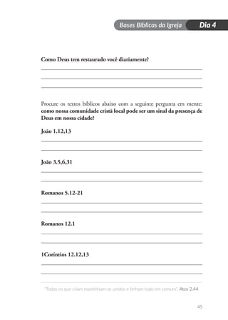 Bases Bíblicas da Igreja
“Todos os que criam mantinham-se unidos e tinham tudo em comum”. Atos 2.44
45
Dia 4
Como Deus tem restaurado você diariamente?
Procure os textos bíblicos abaixo com a seguinte pergunta em mente:
como nossa comunidade cristã local pode ser um sinal da presença de
Deus em nossa cidade?
João 1.12,13
João 3.5,6,31
Romanos 5.12-21
Romanos 12.1
1Coríntios 12.12,13
 
