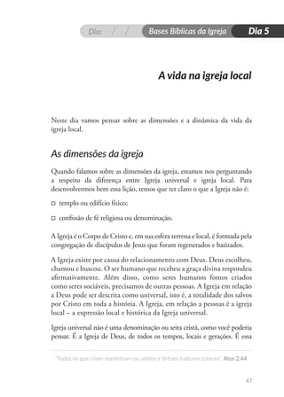 Dia: Bases Bíblicas da Igreja
“Todos os que criam mantinham-se unidos e tinham tudo em comum”. Atos 2.44
47
Dia 5
Neste dia vamos pensar sobre as dimensões e a dinâmica da vida da
igreja local.
As dimensões da igreja
Quando falamos sobre as dimensões da igreja, estamos nos perguntando
a respeito da diferença entre Igreja universal e igreja local. Para
desenvolvermos bem essa lição, temos que ter claro o que a Igreja não é:
□ templo ou edifício físico;
□ confissão de fé religiosa ou denominação.
A Igreja é o Corpo de Cristo e, em sua esfera terrena e local, é formada pela
congregação de discípulos de Jesus que foram regenerados e batizados.
A Igreja existe por causa do relacionamento com Deus. Deus escolheu,
chamou e buscou. O ser humano que recebeu a graça divina respondeu
afirmativamente. Além disso, como seres humanos fomos criados
como seres sociáveis, precisamos de outras pessoas. A Igreja em relação
a Deus pode ser descrita como universal, isto é, a totalidade dos salvos
por Cristo em toda a história. A Igreja, em relação a pessoas é a igreja
local – a expressão local e histórica da Igreja universal.
Igreja universal não é uma denominação ou seita cristã, como você poderia
pensar. É a Igreja de Deus, de todos os tempos, locais e gerações. É essa
A vida na igreja local
 