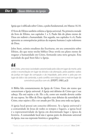 D
i
a
1 Bases Bíblicas da Igreja
“Todos os que criam mantinham-se unidos e tinham tudo em comum”. Atos 2.44
48
Dia 5
Igreja que é edificada sobre Cristo, a pedra fundamental, em Mateus 16.18.
O livro de Efésios também enfatiza a Igreja universal. Na primeira metade
do livro de Efésios, nos capítulos 1 a 3, Paulo fala do plano eterno de
Deus em redimir a humanidade. Em seguida, nos capítulos 4 a 6, Paulo
apresenta as consequências práticas da resposta humana à ação redentora
de Deus.
John Stott, exímio estudioso das Escrituras, em seu comentário sobre
Efésios, diz que nesse trecho bíblico Deus revela seu plano eterno de
resgatar a humanidade em Cristo, formando uma nova geração. Esta
sociedade da qual Stott fala é a Igreja.
Em Cristo, uma nova sociedade caracterizada pela vida em lugar da morte, pela
união e reconciliação em lugar da divisão e da alienação, pelos padrões sadios
da justiça em lugar da corrupção e da iniquidade, pelo amor e pela paz em
lugar do ódio e da contenda, e pelo conflito sem trégua com o mal em lugar da
convivência pacífica com ele. (STOTT, 1981, p.2)
A Bíblia fala constantemente da Igreja de Cristo. Estes são textos que
caracterizam a Igreja universal. A Igreja está debaixo de Cristo que é sua
cabeça. Ela está sujeita a ele. Ele a ela, como um marido deveria cuidar
de sua esposa. Ser filho de Deus significa estar debaixo da autoridade de
Cristo, estar sujeito a Ele e ser amado por Ele. Jesus ama toda sua Igreja.
A igreja local possui um conceito diferente. Se a Igreja universal é
a comunidade de Jesus de todos os tempos e lugares, a igreja local
é a representatividade da Igreja em determinado lugar e época da
história. A comunidade local não é apenas parte da dimensão universal
da Igreja, mas sua expressão histórica e geográfica.
“
 