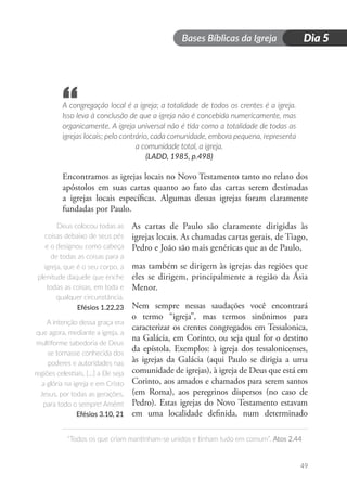 Bases Bíblicas da Igreja
“Todos os que criam mantinham-se unidos e tinham tudo em comum”. Atos 2.44
49
Dia 5
A congregação local é a igreja; a totalidade de todos os crentes é a igreja.
Isso leva à conclusão de que a igreja não é concebida numericamente, mas
organicamente. A igreja universal não é tida como a totalidade de todas as
igrejas locais; pelo contrário, cada comunidade, embora pequena, representa
a comunidade total, a igreja.
(LADD, 1985, p.498)
Encontramos as igrejas locais no Novo Testamento tanto no relato dos
apóstolos em suas cartas quanto ao fato das cartas serem destinadas
a igrejas locais específicas. Algumas dessas igrejas foram claramente
fundadas por Paulo.
As cartas de Paulo são claramente dirigidas às
igrejas locais. As chamadas cartas gerais, de Tiago,
Pedro e João são mais genéricas que as de Paulo,
mas também se dirigem às igrejas das regiões que
eles se dirigem, principalmente a região da Ásia
Menor.
Nem sempre nessas saudações você encontrará
o termo “igreja”, mas termos sinônimos para
caracterizar os crentes congregados em Tessalonica,
na Galácia, em Corinto, ou seja qual for o destino
da epístola. Exemplos: à igreja dos tessalonicenses,
às igrejas da Galácia (aqui Paulo se dirigia a uma
comunidade de igrejas), à igreja de Deus que está em
Corinto, aos amados e chamados para serem santos
(em Roma), aos peregrinos dispersos (no caso de
Pedro). Estas igrejas do Novo Testamento estavam
em uma localidade definida, num determinado
“
Deus colocou todas as
coisas debaixo de seus pés
e o designou como cabeça
de todas as coisas para a
igreja, que é o seu corpo, a
plenitude daquele que enche
todas as coisas, em toda e
qualquer circunstância.
Efésios 1.22,23
A intenção dessa graça era
que agora, mediante a igreja, a
multiforme sabedoria de Deus
se tornasse conhecida dos
poderes e autoridades nas
regiões celestiais, […] a Ele seja
a glória na igreja e em Cristo
Jesus, por todas as gerações,
para todo o sempre! Amém!
Efésios 3.10, 21
 