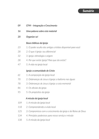 Sumário
09 	 CFM – Integração e Crescimento
16 	 Uma palavra sobre este material
20 	 Organize-se!
	 Bases bíblicas da Igreja
23	 1. O poder oculto dos antigos cristãos disponível para você
28 	 2. O que é Igreja: seu diferencial
32 	 3. Igreja: etimologia e origem	
38 	 4. Por que existe Igreja? Para que ela existe?
47 	 5. A vida na igreja local
	 Igreja: a comunidade de Cristo
61	 1. A composição da igreja local
70 	 2. Ordenanças de Jesus à Igreja: o batismo nas águas
78	 3. Ordenanças de Jesus à Igreja: a ceia memorial
86	 4. Os oficiais da igreja
95	 5. Os propósitos da igreja
A missão da igreja local
109	 1. A missão da igreja local
118	 2. Compreendendo a visão local
125	 3. Compromisso com o crescimento da igreja e do Reino de Deus
134	 4. Princípios poderosos para nosso serviço e missão
138 	 5. A missão da igreja local
 