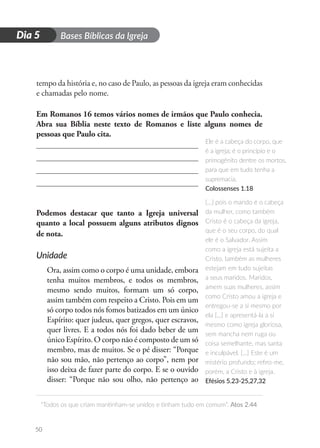 D
i
a
1 Bases Bíblicas da Igreja
“Todos os que criam mantinham-se unidos e tinham tudo em comum”. Atos 2.44
50
Dia 5
tempo da história e, no caso de Paulo, as pessoas da igreja eram conhecidas
e chamadas pelo nome.
Em Romanos 16 temos vários nomes de irmãos que Paulo conhecia.
Abra sua Bíblia neste texto de Romanos e liste alguns nomes de
pessoas que Paulo cita.
Podemos destacar que tanto a Igreja universal
quanto a local possuem alguns atributos dignos
de nota.
Unidade
Ora, assim como o corpo é uma unidade, embora
tenha muitos membros, e todos os membros,
mesmo sendo muitos, formam um só corpo,
assim também com respeito a Cristo. Pois em um
só corpo todos nós fomos batizados em um único
Espírito: quer judeus, quer gregos, quer escravos,
quer livres. E a todos nós foi dado beber de um
único Espírito. O corpo não é composto de um só
membro, mas de muitos. Se o pé disser: “Porque
não sou mão, não pertenço ao corpo”, nem por
isso deixa de fazer parte do corpo. E se o ouvido
disser: “Porque não sou olho, não pertenço ao
Ele é a cabeça do corpo, que
é a igreja; é o princípio e o
primogênito dentre os mortos,
para que em tudo tenha a
supremacia.
Colossenses 1.18
[...] pois o marido é o cabeça
da mulher, como também
Cristo é o cabeça da igreja,
que é o seu corpo, do qual
ele é o Salvador. Assim
como a igreja está sujeita a
Cristo, também as mulheres
estejam em tudo sujeitas
a seus maridos. Maridos,
amem suas mulheres, assim
como Cristo amou a igreja e
entregou-se a si mesmo por
ela […] e apresentá-la a si
mesmo como igreja gloriosa,
sem mancha nem ruga ou
coisa semelhante, mas santa
e inculpável. […] Este é um
mistério profundo; refiro-me,
porém, a Cristo e à igreja.
Efésios 5.23-25,27,32
 