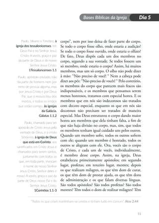 Bases Bíblicas da Igreja
“Todos os que criam mantinham-se unidos e tinham tudo em comum”. Atos 2.44
51
Dia 5
corpo”, nem por isso deixa de fazer parte do corpo.
Se todo o corpo fosse olho, onde estaria a audição?
Se todo o corpo fosse ouvido, onde estaria o olfato?
De fato, Deus dispôs cada um dos membros no
corpo, segundo a sua vontade. Se todos fossem um
só membro, onde estaria o corpo? Assim, há muitos
membros, mas um só corpo. O olho não pode dizer
à mão: “Não preciso de você! “ Nem a cabeça pode
dizer aos pés: “Não preciso de vocês! “ Pelo contrário,
os membros do corpo que parecem mais fracos são
indispensáveis, e os membros que pensamos serem
menos honrosos, tratamos com especial honra. E os
membros que em nós são indecorosos são tratados
com decoro especial, enquanto os que em nós são
decorosos não precisam ser tratados de maneira
especial. Mas Deus estruturou o corpo dando maior
honra aos membros que dela tinham falta, a fim de
que não haja divisão no corpo, mas, sim, que todos
os membros tenham igual cuidado uns pelos outros.
Quando um membro sofre, todos os outros sofrem
com ele; quando um membro é honrado, todos os
outros se alegram com ele. Ora, vocês são o corpo
de Cristo, e cada um de vocês, individualmente,
é membro desse corpo. Assim, na igreja, Deus
estabeleceu primeiramente apóstolos; em segundo
lugar, profetas; em terceiro lugar, mestres; depois
os que realizam milagres, os que têm dom de curar,
os que têm dom de prestar ajuda, os que têm dons
de administração e os que falam diversas línguas.
São todos apóstolos? São todos profetas? São todos
mestres? Têm todos o dom de realizar milagres? Têm
Paulo, Silvano e Timóteo, à
igreja dos tessalonicenses, em
Deus Pai e no Senhor Jesus
Cristo: A vocês, graça e paz
da parte de Deus e de nosso
Senhor Jesus Cristo.
1Tessaloncenses 1.1
Paulo, apóstolo enviado, não
da parte de homens nem por
meio de pessoa alguma, mas
por Jesus Cristo e por Deus
Pai, que o ressuscitou dos
mortos, e todos os irmãos
que estão comigo, às igrejas
da Galácia.
Gálatas 1.1,2
Paulo, chamado para ser
apóstolo de Cristo Jesus pela
vontade de Deus, e o irmão
Sóstenes, à igreja de Deus
que está em Corinto, aos
santificados em Cristo Jesus e
chamados para serem santos,
juntamente com todos os
que, em toda parte, invocam
o nome de nosso Senhor
Jesus Cristo, Senhor deles e
nosso: A vocês, graça e paz da
parte de Deus nosso Pai e do
Senhor Jesus Cristo.
1Coríntios 1.1-3
 