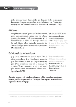 D
i
a
1 Bases Bíblicas da Igreja
“Todos os que criam mantinham-se unidos e tinham tudo em comum”. Atos 2.44
52
Dia 5
todos dons de curar? Falam todos em línguas? Todos interpretam?
Entretanto, busquem com dedicação os melhores dons. Passo agora a
mostrar-lhes um caminho ainda mais excelente. 1Coríntios 12.12-31
Santidade
Se algum de vocês tem queixa contra outro irmão,
como ousa apresentar a causa para ser julgada
pelos ímpios, em vez de levá-la aos santos? Vocês
não sabem que os santos hão de julgar o mundo?
Se vocês hão de julgar o mundo, acaso não são
capazes de julgar as causas de menor importância?
1Coríntios 6.1,2
Catolicidade ou universalidade
[...] e eles cantavam um cântico novo: “Tu és
digno de receber o livro e de abrir os seus selos,
pois foste morto, e com teu sangue compraste
para Deus homens de toda tribo, língua, povo
e nação. Tu os constituíste reino e sacerdotes
para o nosso Deus, e eles reinarão sobre a terra”.
Apocalipse 5.9,10
Baseado no que você estudou até agora, reflita e dedique um tempo
em oração. Ore perguntando a Deus qual é a sua parte neste ambiente
espiritual chamado Igreja.
A todos os que em Roma
são amados de Deus e
chamados para serem
santos: A vocês, graça e paz
da parte de Deus nosso Pai e
do Senhor Jesus Cristo.
Romanos 1.7
Pedro, apóstolo de Jesus
Cristo, aos eleitos de Deus,
peregrinos dispersos no
Ponto, na Galácia, na
Capadócia, na província da
Ásia e na Bitínia.
1Pedro 1.1
 