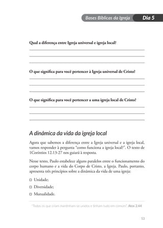 Bases Bíblicas da Igreja
“Todos os que criam mantinham-se unidos e tinham tudo em comum”. Atos 2.44
53
Dia 5
Qual a diferença entre Igreja universal e igreja local?
O que significa para você pertencer à Igreja universal de Cristo?
O que significa para você pertencer a uma igreja local de Cristo?
A dinâmica da vida da igreja local
Agora que sabemos a diferença entre a Igreja universal e a igreja local,
vamos responder à pergunta “como funciona a igreja local?”. O texto de
1Coríntios 12.13-27 nos guiará à resposta.
Nesse texto, Paulo estabelece alguns paralelos entre o funcionamento do
corpo humano e a vida do Corpo de Cristo, a Igreja. Paulo, portanto,
apresenta três princípios sobre a dinâmica da vida de uma igreja:
□ Unidade;
□ Diversidade;
□ Mutualidade.
 