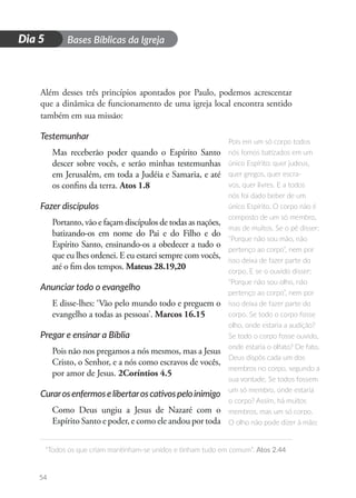 D
i
a
1 Bases Bíblicas da Igreja
“Todos os que criam mantinham-se unidos e tinham tudo em comum”. Atos 2.44
54
Dia 5
Além desses três princípios apontados por Paulo, podemos acrescentar
que a dinâmica de funcionamento de uma igreja local encontra sentido
também em sua missão:
Testemunhar
Mas receberão poder quando o Espírito Santo
descer sobre vocês, e serão minhas testemunhas
em Jerusalém, em toda a Judéia e Samaria, e até
os confins da terra. Atos 1.8
Fazer discípulos
Portanto, vão e façam discípulos de todas as nações,
batizando-os em nome do Pai e do Filho e do
Espírito Santo, ensinando-os a obedecer a tudo o
que eu lhes ordenei. E eu estarei sempre com vocês,
até o fim dos tempos. Mateus 28.19,20
Anunciar todo o evangelho
E disse-lhes: ‘Vão pelo mundo todo e preguem o
evangelho a todas as pessoas’. Marcos 16.15
Pregar e ensinar a Bíblia
Pois não nos pregamos a nós mesmos, mas a Jesus
Cristo, o Senhor, e a nós como escravos de vocês,
por amor de Jesus. 2Coríntios 4.5
Curarosenfermoselibertaroscativospeloinimigo
Como Deus ungiu a Jesus de Nazaré com o
Espírito Santo e poder, e como ele andou por toda
Pois em um só corpo todos
nós fomos batizados em um
único Espírito: quer judeus,
quer gregos, quer escra-
vos, quer livres. E a todos
nós foi dado beber de um
único Espírito. O corpo não é
composto de um só membro,
mas de muitos. Se o pé disser:
“Porque não sou mão, não
pertenço ao corpo”, nem por
isso deixa de fazer parte do
corpo. E se o ouvido disser:
“Porque não sou olho, não
pertenço ao corpo”, nem por
isso deixa de fazer parte do
corpo. Se todo o corpo fosse
olho, onde estaria a audição?
Se todo o corpo fosse ouvido,
onde estaria o olfato? De fato,
Deus dispôs cada um dos
membros no corpo, segundo a
sua vontade. Se todos fossem
um só membro, onde estaria
o corpo? Assim, há muitos
membros, mas um só corpo.
O olho não pode dizer à mão:
 