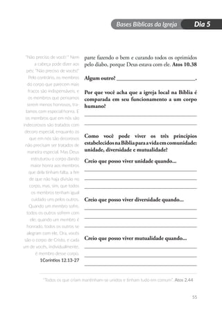 Bases Bíblicas da Igreja
“Todos os que criam mantinham-se unidos e tinham tudo em comum”. Atos 2.44
55
Dia 5
parte fazendo o bem e curando todos os oprimidos
pelo diabo, porque Deus estava com ele. Atos 10.38
Algum outro? ____________________________.
Por que você acha que a igreja local na Bíblia é
comparada em seu funcionamento a um corpo
humano?
Como você pode viver os três princípios
estabelecidosnaBíbliaparaavidaemcomunidade:
unidade, diversidade e mutualidade?
Creio que posso viver unidade quando...
Creio que posso viver diversidade quando...
Creio que posso viver mutualidade quando...
“Não preciso de você! “ Nem
a cabeça pode dizer aos
pés: “Não preciso de vocês!“
Pelo contrário, os membros
do corpo que parecem mais
fracos são indispensáveis, e
os membros que pensamos
serem menos honrosos, tra-
tamos com especial honra. E
os membros que em nós são
indecorosos são tratados com
decoro especial, enquanto os
que em nós são decorosos
não precisam ser tratados de
maneira especial. Mas Deus
estruturou o corpo dando
maior honra aos membros
que dela tinham falta, a fim
de que não haja divisão no
corpo, mas, sim, que todos
os membros tenham igual
cuidado uns pelos outros.
Quando um membro sofre,
todos os outros sofrem com
ele; quando um membro é
honrado, todos os outros se
alegram com ele. Ora, vocês
são o corpo de Cristo, e cada
um de vocês, individualmente,
é membro desse corpo.
1Coríntios 12.13-27
 
