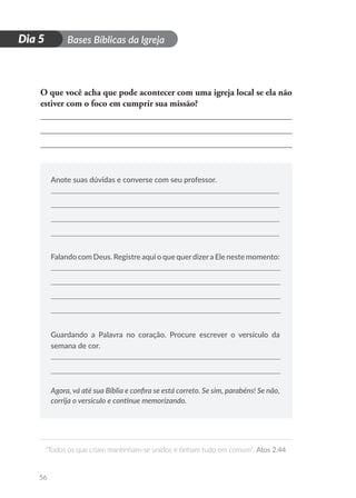 D
i
a
1 Bases Bíblicas da Igreja
“Todos os que criam mantinham-se unidos e tinham tudo em comum”. Atos 2.44
56
Dia 5
O que você acha que pode acontecer com uma igreja local se ela não
estiver com o foco em cumprir sua missão?
Anote suas dúvidas e converse com seu professor.
Falando com Deus. Registre aqui o que querdizera Ele neste momento:
Guardando a Palavra no coração. Procure escrever o versículo da
semana de cor.
Agora, vá até sua Bíblia e confira se está correto. Se sim, parabéns! Se não,
corrija o versículo e continue memorizando.
 