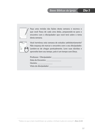 Bases Bíblicas da Igreja
“Todos os que criam mantinham-se unidos e tinham tudo em comum”. Atos 2.44
57
Dia 5
Faça uma revisão das lições desta semana e escreva o
que você fixou de cada uma delas, preparando-se para o
encontro com o discipulador que você terá sobre o tema
desta semana.
Você terminou esta semana de estudos satisfatoriamente?
Não esqueça de marcar o encontro com o seu discipulador.
Lembre-se de chegar pontualmente. Leve suas dúvidas e
aproveite bem seu tempo, pois é um tempo com Deus.
Professor / Discipulador: ______________________________
Data do Encontro: _______________
Horário: _______________
Visto do discipulador: _______________________
Faça uma revisão das lições desta semana e escreva o
que você fixou de cada uma delas, preparando-se para o
encontro com o discipulador que você terá sobre o tema
desta semana.
Você terminou esta semana de estudos satisfatoriamente?
Não esqueça de marcar o encontro com o seu discipulador.
Lembre-se de chegar pontualmente. Leve suas dúvidas e
aproveite bem seu tempo, pois é um tempo com Deus.
Professor / Discipulador: ______________________________
Data do Encontro: _______________
Horário: _______________
Visto do discipulador: _______________________
 