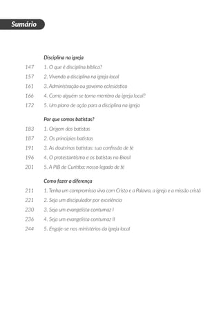 Disciplina na igreja
147	 1. O que é disciplina bíblica?
157	 2. Vivendo a disciplina na igreja local
161	 3. Administração ou governo eclesiástico
166	 4. Como alguém se torna membro da igreja local?
172	 5. Um plano de ação para a disciplina na igreja
	 Por que somos batistas?
183	 1. Origem dos batistas
187	 2. Os princípios batistas
191	 3. As doutrinas batistas: sua confissão de fé
196	 4. O protestantismo e os batistas no Brasil
201	 5. A PIB de Curitiba: nosso legado de fé
	 Como fazer a diferença
211	 1. Tenha um compromisso vivo com Cristo e a Palavra, a igreja e a missão cristã
221	 2. Seja um discipulador por excelência
230	 3. Seja um evangelista contumaz I
236	 4. Seja um evangelista contumaz II
244	 5. Engaje-se nos ministérios da igreja local
D
i
a
1
Sumário
 
