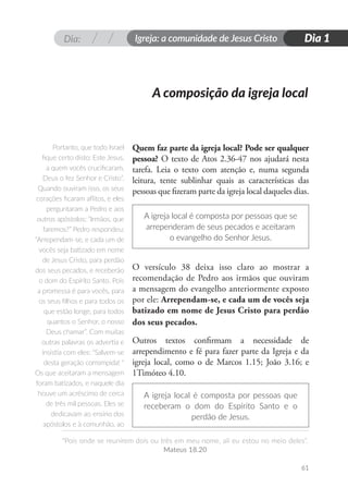 Dia: Igreja: a comunidade de Jesus Cristo
“Pois onde se reunirem dois ou três em meu nome, ali eu estou no meio deles”.
Mateus 18.20
Dia 1
61
A composição da igreja local
Quem faz parte da igreja local? Pode ser qualquer
pessoa? O texto de Atos 2.36-47 nos ajudará nesta
tarefa. Leia o texto com atenção e, numa segunda
leitura, tente sublinhar quais as características das
pessoas que fizeram parte da igreja local daqueles dias.
A igreja local é composta por pessoas que se
arrependeram de seus pecados e aceitaram
o evangelho do Senhor Jesus.
O versículo 38 deixa isso claro ao mostrar a
recomendação de Pedro aos irmãos que ouviram
a mensagem do evangelho anteriormente exposto
por ele: Arrependam-se, e cada um de vocês seja
batizado em nome de Jesus Cristo para perdão
dos seus pecados.
Outros textos confirmam a necessidade de
arrependimento e fé para fazer parte da Igreja e da
igreja local, como o de Marcos 1.15; João 3.16; e
1Timóteo 4.10.
A igreja local é composta por pessoas que
receberam o dom do Espírito Santo e o
perdão de Jesus.
Portanto, que todo Israel
fique certo disto: Este Jesus,
a quem vocês crucificaram,
Deus o fez Senhor e Cristo”.
Quando ouviram isso, os seus
corações ficaram aflitos, e eles
perguntaram a Pedro e aos
outros apóstolos: “Irmãos, que
faremos?” Pedro respondeu:
“Arrependam-se, e cada um de
vocês seja batizado em nome
de Jesus Cristo, para perdão
dos seus pecados, e receberão
o dom do Espírito Santo. Pois
a promessa é para vocês, para
os seus filhos e para todos os
que estão longe, para todos
quantos o Senhor, o nosso
Deus chamar”. Com muitas
outras palavras os advertia e
insistia com eles: “Salvem-se
desta geração corrompida! “
Os que aceitaram a mensagem
foram batizados, e naquele dia
houve um acréscimo de cerca
de três mil pessoas. Eles se
dedicavam ao ensino dos
apóstolos e à comunhão, ao
 