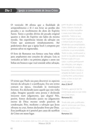 Igreja: a comunidade de Jesus Cristo
“Pois onde se reunirem dois ou três em meu nome, ali eu estou no meio deles”.
Mateus 18.20
62
D
i
a
1
Dia 1
O versículo 38 afirma que a finalidade de
arrependimento e fé é nos levar ao perdão dos
pecados e ao recebimento do dom do Espírito
Santo. Tanto o perdão divino do pecado original
quanto o dom do Espírito são lados da mesma
moeda. São experiências iniciais da salvação em
Cristo que acontecem simultaneamente. Até
poderíamos dizer que a igreja local é composta por
pessoas salvas ou regeneradas.
O livro de Romanos nos fornece uma base sólida
para ampliarmos esse conceito de salvação. Leia os
versículos ao lado e na próxima página e anote nas
linhas em branco o que você entende sobre salvação.
O termo que Paulo usa para descrever os aspectos
iniciais da salvação é a justificação. Era um termo
comum na época, vinculado às instituições
forenses. Era declarado justo aquele que não tinha
culpa. Imagine quando uma pessoa é declarada
inocente num julgamento, que alegria! Nós,
porém, fomos declarados justos no julgamento
eterno de Deus mesmo sendo passiveis de
condenação. Pois, mediante a salvação que Jesus
efetuou na cruz, fomos declarados livres por Deus.
Essa justificação só é possível por causa do sacrifício
de Cristo em nosso lugar.
partir do pão e às orações.
Todos estavam cheios de
temor, e muitas maravilhas
e sinais eram feitos pelos
apóstolos. Todos os que
criam mantinham-se unidos
e tinham tudo em comum.
Vendendo suas propriedades
e bens, distribuíam a cada um
conforme a sua necessidade.
Todos os dias, continuavam a
reunir-se no pátio do templo.
Partiam o pão em suas
casas, e juntos participavam
das refeições, com alegria
e sinceridade de coração,
louvando a Deus e tendo a
simpatia de todo o povo. E
o Senhor lhes acrescentava
todos os dias os que iam
sendo salvos.
Atos 2.36-47
Portanto, agora já não há
condenação para os que estão
em Cristo Jesus.
Romanos 8.1
Tendo sido, pois, justificados
pela fé, temos paz com Deus,
por nosso Senhor Jesus
Cristo,[...].
Romanos 5.1
 