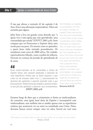 Igreja: a comunidade de Jesus Cristo
“Pois onde se reunirem dois ou três em meu nome, ali eu estou no meio deles”.
Mateus 18.20
64
D
i
a
1
Dia 1
É isso que afirma o versículo 42 do capitulo 2 de
Atos. Esta é uma afirmação surpreendente.Talvez até
estranha para alguns.
John Stott a leva em grande conta dizendo que “a
igreja viva é uma igreja que está aprendendo, uma
comunidade que estuda” (STOTT, 2005, p.8). Stott
compara que no Pentecostes o Espírito abriu uma
escola para seu povo. Os mestres eram os apóstolos,
a quem Jesus tinha treinado pessoalmente. Os
estudantes eram cerca de 3000 salvos. Na verdade,
espiritualmente falando, eram o jardim de infância.
Estavam no começo da jornada de aprendizado da
fé cristã.
Esses recém-nascidos na fé, convertidos e cheios do
Espírito Santo, não estavam dedicados a desfrutar de
uma experiência mística que os fizera esquecer o que
criam ou de arrazoar sobre isso; [...] perseveravam na
doutrina dos apóstolos e queriam aprender tudo o que
fosse possível. Tinham fome da verdade e queriam sentar-
se aos pés dos apóstolos e absorver seus ensinamentos.
(STOTT, 2005, p.8)
Estamos longe de dizer que o cristianismo se limita ao intelectualismo.
Ao contrário, uma igreja local cheia do Espírito é incompatível com
intelectualismo, mas também não se satisfaz apenas com as experiências
estáticas que acontecem vez ou outra na caminhada com Cristo. Nisso,
devemos buscar crescer sempre: uma vez salvo, haverá em você uma
Será tribulação, ou angústia,
ou perseguição, ou fome,
ou nudez, ou perigo, ou
espada? Como está escrito:
“Por amor de ti enfrentamos
a morte todos os dias; somos
considerados como ovelhas
destinadas ao matadouro”.
Mas, em todas estas coisas
somos mais que vencedores,
por meio daquele que nos
amou. Pois estou convencido
de que nem morte nem vida,
nem anjos nem demônios,
nem o presente nem o
futuro, nem quaisquer
poderes, nem altura nem
profundidade, nem qualquer
outra coisa na criação será
capaz de nos separar do
amor de Deus que está em
Cristo Jesus, nosso Senhor.
Romanos 8.28-39
“
 