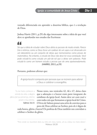 Igreja: a comunidade de Jesus Cristo
“Pois onde se reunirem dois ou três em meu nome, ali eu estou no meio deles”.
Mateus 18.20
65
Dia 1
vontade diferenciada em aprender a doutrina bíblica, que é a revelação
de Deus.
Joshua Harris (2011, p.29) diz algo interessante sobre a ideia de que você
deve se aprofundar nos estudos das Escrituras:
Sei que a ideia de estudar sobre Deus afeta as pessoas de modo errado. Parece
fria e retórica, como se Deus fosse um cadáver de um sapo a ser dissecado em
um laboratório ou um conjunto de ideias que memorizamos como provas de
matemática. No entanto, o estudo de Deus não deve ter essa conotação. Você
pode estudá-lo como estuda um pôr-do-sol que o deixa sem palavras. Pode
estudá-lo como um homem estuda a pessoa que ele ama apaixonadamente.
(HARRIS, 2011, p.29)
Portanto, podemos afirmar que:
A igreja local é composta por pessoas que se reúnem para adorar
a Deus e celebrar o evangelho.
Nosso texto, nos versículos 42, 46 e 47, deixa claro
que a adoração e o louvor eram parte integrante do
cotidiano da igreja local. Assim deve ser com você e
com todos nós que formamos a igreja local de Cristo.
O livro de Salmos possui uma série de convites para o
povo de Deus celebrar ao Senhor, pois ele é digno de
toda honra, glória e louvor! Os profetas de Deus também nos convidam a
celebrar o Senhor da glória.
“
Tu me farás conhecer a
vereda da vida, a alegria
plena da tua presença, eterno
prazer à tua direita.
Salmos 16.11
 