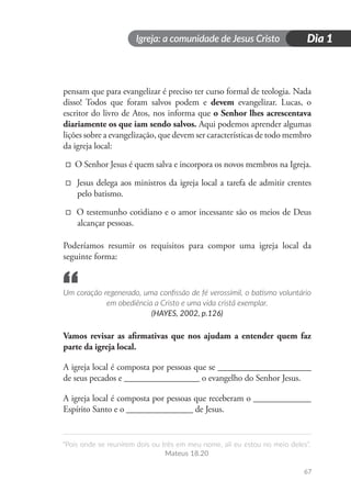Igreja: a comunidade de Jesus Cristo
“Pois onde se reunirem dois ou três em meu nome, ali eu estou no meio deles”.
Mateus 18.20
Dia 1
67
pensam que para evangelizar é preciso ter curso formal de teologia. Nada
disso! Todos que foram salvos podem e devem evangelizar. Lucas, o
escritor do livro de Atos, nos informa que o Senhor lhes acrescentava
diariamente os que iam sendo salvos. Aqui podemos aprender algumas
lições sobre a evangelização, que devem ser características de todo membro
da igreja local:
□ O Senhor Jesus é quem salva e incorpora os novos membros na Igreja.
□ Jesus delega aos ministros da igreja local a tarefa de admitir crentes
pelo batismo.
□ O testemunho cotidiano e o amor incessante são os meios de Deus
alcançar pessoas.
Poderíamos resumir os requisitos para compor uma igreja local da
seguinte forma:
Um coração regenerado, uma confissão de fé verossímil, o batismo voluntário
em obediência a Cristo e uma vida cristã exemplar.
(HAYES, 2002, p.126)
Vamos revisar as afirmativas que nos ajudam a entender quem faz
parte da igreja local.
A igreja local é composta por pessoas que se _____________________
de seus pecados e _________________ o evangelho do Senhor Jesus.
A igreja local é composta por pessoas que receberam o _____________
Espírito Santo e o _______________ de Jesus.
“
 