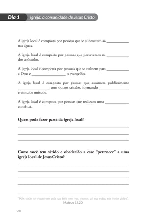 Igreja: a comunidade de Jesus Cristo
“Pois onde se reunirem dois ou três em meu nome, ali eu estou no meio deles”.
Mateus 18.20
68
D
i
a
1
Dia 1
A igreja local é composta por pessoas que se submetem ao ___________
nas águas.
A igreja local é composta por pessoas que perseveram na ___________
dos apóstolos.
A igreja local é composta por pessoas que se reúnem para ___________
a Deus e _________________ o evangelho.
A igreja local é composta por pessoas que assumem publicamente
________________ com outros cristãos, formando _______________
e vínculos mútuos.
A igreja local é composta por pessoas que realizam uma ____________
contínua.
Quem pode fazer parte da igreja local?
Como você tem vivido e obedecido a esse “pertencer” a uma
igreja local de Jesus Cristo?
 