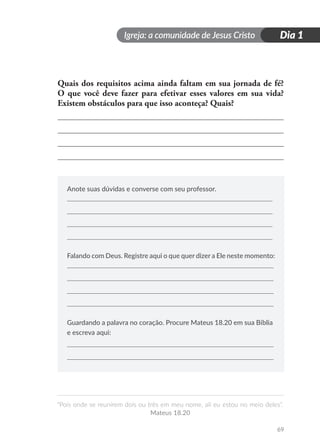 Igreja: a comunidade de Jesus Cristo
“Pois onde se reunirem dois ou três em meu nome, ali eu estou no meio deles”.
Mateus 18.20
Dia 1
69
Quais dos requisitos acima ainda faltam em sua jornada de fé?
O que você deve fazer para efetivar esses valores em sua vida?
Existem obstáculos para que isso aconteça? Quais?
Anote suas dúvidas e converse com seu professor.
Falando com Deus. Registre aqui o que quer dizer a Ele neste momento:
Guardando a palavra no coração. Procure Mateus 18.20 em sua Bíblia
e escreva aqui:
 