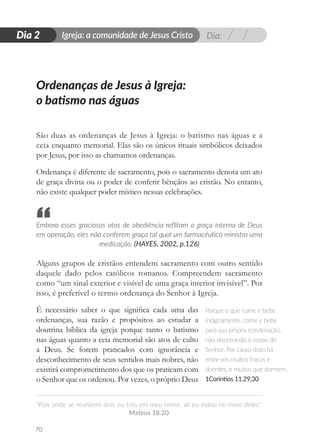 Dia:
Igreja: a comunidade de Jesus Cristo
“Pois onde se reunirem dois ou três em meu nome, ali eu estou no meio deles”.
Mateus 18.20
70
D
i
a
1
Dia 2
São duas as ordenanças de Jesus à Igreja: o batismo nas águas e a
ceia enquanto memorial. Elas são os únicos rituais simbólicos deixados
por Jesus, por isso as chamamos ordenanças.
Ordenança é diferente de sacramento, pois o sacramento denota um ato
de graça divina ou o poder de conferir bênçãos ao cristão. No entanto,
não existe qualquer poder místico nessas celebrações.
Embora esses graciosos atos de obediência reflitam a graça interna de Deus
em operação, eles não conferem graça tal qual um farmacêutico ministra uma
medicação. (HAYES, 2002, p.126)
Alguns grupos de cristãos entendem sacramento com outro sentido
daquele dado pelos católicos romanos. Compreendem sacramento
como “um sinal exterior e visível de uma graça interior invisível”. Por
isso, é preferível o termo ordenança do Senhor à Igreja.
É necessário saber o que significa cada uma das
ordenanças, sua razão e propósitos ao estudar a
doutrina bíblica da igreja porque tanto o batismo
nas águas quanto a ceia memorial são atos de culto
a Deus. Se forem praticados com ignorância e
desconhecimento de seus sentidos mais nobres, não
existirá comprometimento dos que os praticam com
o Senhor que os ordenou. Por vezes, o próprio Deus
Ordenanças de Jesus à Igreja:
o batismo nas águas
Porque o que come e bebe
indignamente, come e bebe
para sua própria condenação,
não discernindo o corpo do
Senhor. Por causa disto há
entre vós muitos fracos e
doentes, e muitos que dormem.
1Coríntios 11.29,30
“
 