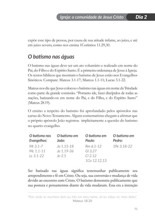 Igreja: a comunidade de Jesus Cristo
“Pois onde se reunirem dois ou três em meu nome, ali eu estou no meio deles”.
Mateus 18.20
71
Dia 2
expõe esse tipo de pessoa, por causa de sua atitude infame, ao juízo, e até
em juízo severo, como nos ensina 1Coríntios 11.29,30.
O batismo nas águas
O batismo nas águas deve ser um ato voluntário e realizado em nome do
Pai, do Filho e do Espírito Santo. É a primeira ordenança de Jesus à Igreja.
Os textos bíblicos que mostram o batismo de Jesus estão nos Evangelhos
Sinóticos. Compare: Mateus 3.1-17; Marcos 1.1-11; Lucas 3.1-22.
MateusnosdizqueJesuscolocouobatismonaságuasemnomedaTrindade
como parte da grande comissão. “Portanto ide, fazei discípulos de todas as
nações, batizando-os em nome do Pai, e do Filho, e do Espírito Santo”
(Mateus 28.19).
O ensino a respeito do batismo foi aprofundado pelos apóstolos nas
cartas do Novo Testamento. Alguns comentaristas chegam a afirmar que
o próprio apóstolo João registrou implicitamente a questão do batismo
no quarto evangelho.
O batismo nos
Evangelhos:
Mt 3.1-7
Mc 1.1-11
Lc 3.1-22
O batismo em
João:
Jo 1.15-18
Jo 1.19-36
Jo 3.5
O batismo em
Paulo:
Rm 6.1-12
Gl 3.27
Cl 2.12
1Co 12.12,13
O batismo em
Pedro:
1Pe 3.18-22
Ser batizado nas águas significa testemunhar publicamente seu
arrependimento e fé em Cristo. Ou seja, sua conversão e mudança de vida
devido ao encontro com Cristo. O batismo demonstra publicamente que
sua postura e pensamentos diante da vida mudaram. Essa era a intenção
 