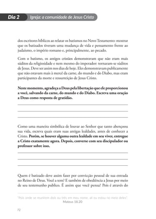 Igreja: a comunidade de Jesus Cristo
“Pois onde se reunirem dois ou três em meu nome, ali eu estou no meio deles”.
Mateus 18.20
72
D
i
a
1
Dia 2
dos escritores bíblicos ao relatar os batismos no NovoTestamento: mostrar
que os batizados tiveram uma mudança de vida e pensamento frente ao
judaísmo, o império romano e, principalmente, ao pecado.
Com o batismo, os antigos cristãos demonstravam que não eram mais
súditos da religiosidade e nem mesmo do imperador: tornaram-se súditos
deJesus.Deveserassimnosdiasdehoje.Elesdemonstravampublicamente
que não estavam mais à mercê da carne, do mundo e do Diabo, mas eram
participantes da morte e ressurreição de Jesus Cristo.
Nestemomento,agradeçaaDeuspelalibertaçãoqueeleproporcionou
a você, salvando da carne, do mundo e do Diabo. Escreva uma oração
a Deus como resposta de gratidão.
Como uma maneira simbólica de louvar ao Senhor que tanto abençoou
sua vida, escreva quais eram suas antigas lealdades, antes de conhecer a
Cristo. Porém, se houver alguma outra lealdade em seu viver, entregue
a Cristo exatamente agora. Depois, converse com seu discipulador ou
professor sobre isso.
Quem é batizado deve assim fazer por convicção pessoal de sua entrada
no Reino de Deus. Você a tem? E também de obediência a Jesus por meio
de seu testemunho publico. É assim que você pensa? Pois é através do
 