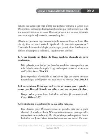 Igreja: a comunidade de Jesus Cristo
“Pois onde se reunirem dois ou três em meu nome, ali eu estou no meio deles”.
Mateus 18.20
73
Dia 2
batismo nas águas que você afirma que pertence somente a Cristo e ao
Deus único e verdadeiro. É através do batismo que você submete sua vida
a um compromisso de serviço a Deus, negando-se a si mesmo, tomando
sua cruz e seguindo Jesus onde e como ele quiser.
O batismo é o rito de ingresso do discípulo na comunidade de Jesus. Mas
não significa um ritual vazio de significado. Ao contrário, quando você
é batizado, há uma simbologia presente que possuí vários fundamentos
bíblicos e lições para a vida cristã. Vejamos quais são eles:
1. A sua imersão no Reino de Deus, também chamada de novo
nascimento.
Não pelas obras de justiça que houvéssemos feito, mas segundo a sua
misericórdia, nos salvou pela lavagem da regeneração e da renovação
do Espírito Santo. Tito 3.5
Jesus respondeu: Na verdade, na verdade te digo que aquele que não
nascer da água e do Espírito, não pode entrar no reino de Deus. João 3.5
2. A nova vida em Cristo que você recebe ao morrer para o pecado e
nascer para Deus, dedicando sua vida exclusivamente para o Senhor.
Porque todos quantos fostes batizados em Cristo já vos revestistes de
Cristo. Gálatas 3.27
3. Ele simboliza o sepultamento da sua velha natureza.
Que diremos pois? Permaneceremos no pecado, para que a graça
abunde? De modo nenhum. Nós, que estamos mortos para o pecado,
como viveremos ainda nele? Ou não sabeis que todos quantos fomos
batizados em Jesus Cristo fomos batizados na sua morte? De sorte
 