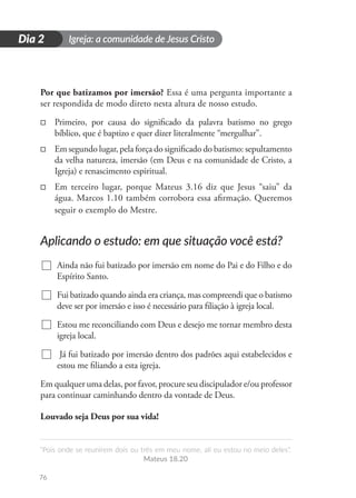 Igreja: a comunidade de Jesus Cristo
“Pois onde se reunirem dois ou três em meu nome, ali eu estou no meio deles”.
Mateus 18.20
76
D
i
a
1
Dia 2
Por que batizamos por imersão? Essa é uma pergunta importante a
ser respondida de modo direto nesta altura de nosso estudo.
□
□ Primeiro, por causa do significado da palavra batismo no grego
bíblico, que é baptizo e quer dizer literalmente “mergulhar”.
□
□ Em segundo lugar, pela força do significado do batismo: sepultamento
da velha natureza, imersão (em Deus e na comunidade de Cristo, a
Igreja) e renascimento espiritual.
□
□ Em terceiro lugar, porque Mateus 3.16 diz que Jesus “saiu” da
água. Marcos 1.10 também corrobora essa afirmação. Queremos
seguir o exemplo do Mestre.
Aplicando o estudo: em que situação você está?
Ainda não fui batizado por imersão em nome do Pai e do Filho e do
Espírito Santo.
Fui batizado quando ainda era criança, mas compreendi que o batismo
deve ser por imersão e isso é necessário para filiação à igreja local.
Estou me reconciliando com Deus e desejo me tornar membro desta
igreja local.
Já fui batizado por imersão dentro dos padrões aqui estabelecidos e
estou me filiando a esta igreja.
Em qualquer uma delas, por favor, procure seu discipulador e/ou professor
para continuar caminhando dentro da vontade de Deus.
Louvado seja Deus por sua vida!
 