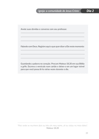 Igreja: a comunidade de Jesus Cristo
“Pois onde se reunirem dois ou três em meu nome, ali eu estou no meio deles”.
Mateus 18.20
77
Dia 2
Anote suas dúvidas e converse com seu professor.
Falando com Deus. Registre aqui o que querdizera Ele neste momento:
Guardando a palavra no coração. Procure Mateus 18.20 em sua Bíblia
e grife. Escreva o versículo num cartão e deixe-o em um lugar visível
para que você possa lê-lo várias vezes durante o dia.
 