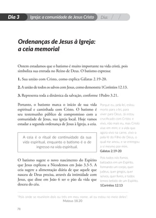 Dia:
Igreja: a comunidade de Jesus Cristo
“Pois onde se reunirem dois ou três em meu nome, ali eu estou no meio deles”.
Mateus 18.20
78
D
i
a
1
Dia 3
Ontem estudamos que o batismo é muito importante na vida cristã, pois
simboliza sua entrada no Reino de Deus. O batismo expressa:
1. Sua união com Cristo, como explica Gálatas 2.19-20.
2. A união de todos os salvos com Jesus, como demonstra 1Coríntios 12.13.
3. Representa toda a dinâmica da salvação, conforme 1Pedro 3.21.
Portanto, o batismo marca o início de sua vida
espiritual e caminhada com Cristo. O batismo é
seu testemunho público de compromisso com a
comunidade de Jesus, sua igreja local. Hoje vamos
estudar a segunda ordenança de Jesus à Igreja, a ceia.
A ceia é o ritual de continuidade da sua
vida espiritual, enquanto o batismo é o de
ingresso na vida espiritual.
O batismo sugere o novo nascimento do Espírito
que Jesus explicou a Nicodemos em João 3.3-5. A
ceia sugere a alimentação diária de que aquele que
nasceu de Deus precisa, através da intimidade com
Jesus, que disse em João 6 ser o pão da vida que
desceu do céu.
Ordenanças de Jesus à Igreja:
a ceia memorial
Porque eu, pela lei, estou
morto para a lei, para
viver para Deus. Já estou
crucificado com Cristo; e
vivo, não mais eu, mas Cristo
vive em mim; e a vida que
agora vivo na carne, vivo-a
pela fé do Filho de Deus, o
qual me amou, e se entregou
a si mesmo por mim.
Gálatas 2.19-20
Pois todos nós fomos
batizados em um Espírito,
formando um corpo, quer
judeus, quer gregos, quer
servos, quer livres, e todos
temos bebido de um Espírito.
1Coríntios 12.13
 