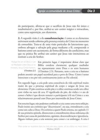 Igreja: a comunidade de Jesus Cristo
“Pois onde se reunirem dois ou três em meu nome, ali eu estou no meio deles”.
Mateus 18.20
81
Dia 3
do participante, afirma-se que o sacrifício de Jesus não foi único e
insubstituível e, por fim, atribui-se um caráter mágico e miraculoso,
como uma superstição, aos elementos.
2. A segunda visão é a da consubstanciação: é como se os elementos
estivessem sendo cobertos pela presença mística de Cristo no momento
da comunhão. Trata-se de uma visão particular do luteranismo que,
embora advogue a salvação pela graça mediante a fé, compreende o
batismo como um sacramento, de forma diferente do catolicismo, mas
que na prática lhe atribui um caráter que Jesus não intencionou ao
instituir a ceia do Senhor.
Em primeiro lugar, é importante deixar claro que
Bíblia condena claramente qualquer mediador
ou representante entre Deus e os seres humanos
(1Timóteo 2.5). Portanto, nem a ceia ou o batismo
podem assumir um papel sacerdotal para o povo de Deus. Cristo é nosso
intercessor e ora por nós continuamente junto ao Pai celestial.
Em segundo lugar, a ceia pede uma consciência da vida espiritual muito
maior do que a presença espiritual do corpo e sangue de Jesus nos
elementos. O pão continua sendo pão e o cálice continua sendo um cálice
com vinho ou suco de uva. O significado do pão, do vinho e o ato de
comer e beber é que devem remeter o participante à fé em Cristo e a seu
relacionamento pessoal com Deus por intermédio de Jesus Cristo.
Em terceiro lugar, não podemos confundir a ceia como uma mera refeição.
Paulo insiste aos coríntios que “discernissem”, ou seja, entendessem a ceia
como um culto a Deus. Os coríntios a quem Paulo orienta, no capítulo 11
de sua primeira epístola, distorceram o entendimento dessa ordenança do
Senhor por causa de partidarismo, egoísmo, desconsideração e ignorância.
Alguns vinham para a ceia somente para comer e se embriagar. A ceia é
Porque há um só Deus, e um
só Mediador entre Deus e os
homens, Jesus Cristo homem.
1Timóteo 2.5
 