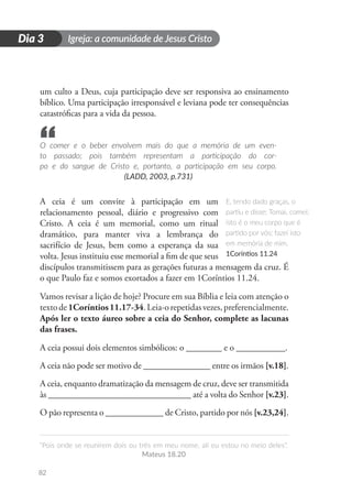 Igreja: a comunidade de Jesus Cristo
“Pois onde se reunirem dois ou três em meu nome, ali eu estou no meio deles”.
Mateus 18.20
82
D
i
a
1
Dia 3
um culto a Deus, cuja participação deve ser responsiva ao ensinamento
bíblico. Uma participação irresponsável e leviana pode ter consequências
catastróficas para a vida da pessoa.
O comer e o beber envolvem mais do que a memória de um even-
to passado; pois também representam a participação do cor-
po e do sangue de Cristo e, portanto, a participação em seu corpo.
(LADD, 2003, p.731)
A ceia é um convite à participação em um
relacionamento pessoal, diário e progressivo com
Cristo. A ceia é um memorial, como um ritual
dramático, para manter viva a lembrança do
sacrifício de Jesus, bem como a esperança da sua
volta. Jesus instituiu esse memorial a fim de que seus
discípulos transmitissem para as gerações futuras a mensagem da cruz. É
o que Paulo faz e somos exortados a fazer em 1Coríntios 11.24.
Vamos revisar a lição de hoje? Procure em sua Bíblia e leia com atenção o
textode1Coríntios11.17-34.Leia-orepetidasvezes,preferencialmente.
Após ler o texto áureo sobre a ceia do Senhor, complete as lacunas
das frases.
A ceia possui dois elementos simbólicos: o ________ e o ___________.
A ceia não pode ser motivo de _______________ entre os irmãos [v.18].
A ceia, enquanto dramatização da mensagem de cruz, deve ser transmitida
às ________________________________ até a volta do Senhor [v.23].
O pão representa o _____________ de Cristo, partido por nós [v.23,24].
E, tendo dado graças, o
partiu e disse: Tomai, comei;
isto é o meu corpo que é
partido por vós; fazei isto
em memória de mim.
1Coríntios 11.24
“
 