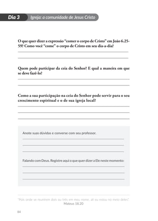 Igreja: a comunidade de Jesus Cristo
“Pois onde se reunirem dois ou três em meu nome, ali eu estou no meio deles”.
Mateus 18.20
84
D
i
a
1
Dia 3
O que quer dizer a expressão “comer o corpo de Cristo” em João 6.25-
59? Como você “come” o corpo de Cristo em seu dia-a-dia?
Quem pode participar da ceia do Senhor? E qual a maneira em que
se deve fazê-lo?
Como a sua participação na ceia do Senhor pode servir para o seu
crescimento espiritual e o de sua igreja local?
Anote suas dúvidas e converse com seu professor.
Falando com Deus. Registre aqui o que querdizera Ele neste momento:
 