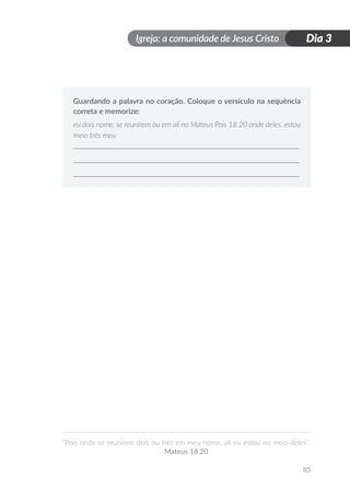 Igreja: a comunidade de Jesus Cristo
“Pois onde se reunirem dois ou três em meu nome, ali eu estou no meio deles”.
Mateus 18.20
85
Dia 3
Guardando a palavra no coração. Coloque o versículo na sequência
correta e memorize:
eu dois nome, se reunirem ou em ali no Mateus Pois 18.20 onde deles. estou
meio três meu
 
