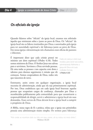 Dia:
Igreja: a comunidade de Jesus Cristo
“Pois onde se reunirem dois ou três em meu nome, ali eu estou no meio deles”.
Mateus 18.20
86
D
i
a
1
Dia 4
Quando falamos sobre “oficiais” da igreja local, estamos nos referindo
àqueles que ministram sobre e junto ao povo de Deus. Os “oficiais” da
igreja local são os líderes instituídos por Deus e autorizados pela igreja
para ter autoridade espiritual e de liderança junto ao povo de Deus.
Em nossa igreja e denominação nós chamamos esses oficias de pastores
e diáconos.
É importante dizer que cada cristão possui no
mínimo um dom espiritual (1Pedro 4.10). Todos
somos ministros de Deus. O Senhor Jesus nos salvou
para o servirmos. Servimos a Deus servindo pessoas.
Ele ama todas as pessoas e nos capacita com dons e
talentos para darmos seguimento à missão que ele
começou. Somos cooperadores de Deus, todos nós
que nascemos de novo.
Entretanto, assim como em qualquer organização, a igreja local
necessita de administração, ainda que ela seja primeiramente espiritual.
Por isso, Deus estabeleceu que em cada igreja local houvesse aquelas
pessoas que ocupariam cargos de confiança, chamados por Deus e
reconhecidos publicamente pela comunidade para que assumissem a
responsabilidade de dirigir, servir e administrar a igreja local em suas
demandas. Esses servos de Deus devem levar a igreja local a cumprir
o propósito de Deus.
A Bíblia, nossa regra de fé e prática, relata que a igreja nos primórdios
possuía uma administração muito simples. Os termos para liderança
Os oficiais da igreja
Cada um exerça o dom que
recebeu para servir aos outros,
administrando fielmente a
graça de Deus em suas
múltiplas formas.
1 Pedro 4.10
 