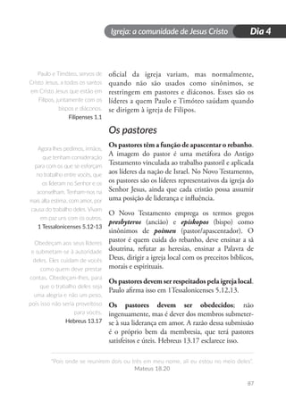 Igreja: a comunidade de Jesus Cristo
“Pois onde se reunirem dois ou três em meu nome, ali eu estou no meio deles”.
Mateus 18.20
87
Dia 4
oficial da igreja variam, mas normalmente,
quando não são usados como sinônimos, se
restringem em pastores e diáconos. Esses são os
líderes a quem Paulo e Timóteo saúdam quando
se dirigem à igreja de Filipos.
Os pastores
Os pastores têm a função de apascentar o rebanho.
A imagem do pastor é uma metáfora do Antigo
Testamento vinculada ao trabalho pastoril e aplicada
aos líderes da nação de Israel. No Novo Testamento,
os pastores são os líderes representativos da igreja do
Senhor Jesus, ainda que cada cristão possa assumir
uma posição de liderança e influência.
O Novo Testamento emprega os termos gregos
presbyteros (ancião) e episkopos (bispo) como
sinônimos de poimen (pastor/apascentador). O
pastor é quem cuida do rebanho, deve ensinar a sã
doutrina, refutar as heresias, ensinar a Palavra de
Deus, dirigir a igreja local com os preceitos bíblicos,
morais e espirituais.
Os pastores devem ser respeitados pela igreja local.
Paulo afirma isso em 1Tessalonicenses 5.12,13.
Os pastores devem ser obedecidos; não
ingenuamente, mas é dever dos membros submeter-
se à sua liderança em amor. A razão dessa submissão
é o próprio bem da membresia, que terá pastores
satisfeitos e úteis. Hebreus 13.17 esclarece isso.
Paulo e Timóteo, servos de
Cristo Jesus, a todos os santos
em Cristo Jesus que estão em
Filipos, juntamente com os
bispos e diáconos.
Filipenses 1.1
Agora lhes pedimos, irmãos,
que tenham consideração
para com os que se esforçam
no trabalho entre vocês, que
os lideram no Senhor e os
aconselham. Tenham-nos na
mais alta estima, com amor, por
causa do trabalho deles. Vivam
em paz uns com os outros.
1 Tessalonicenses 5.12-13
Obedeçam aos seus líderes
e submetam-se à autoridade
deles. Eles cuidam de vocês
como quem deve prestar
contas. Obedeçam-lhes, para
que o trabalho deles seja
uma alegria e não um peso,
pois isso não seria proveitoso
para vocês.
Hebreus 13.17
 
