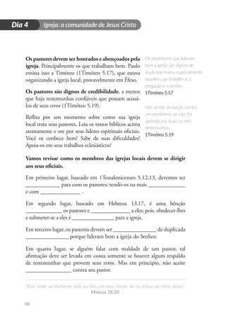 Igreja: a comunidade de Jesus Cristo
“Pois onde se reunirem dois ou três em meu nome, ali eu estou no meio deles”.
Mateus 18.20
88
D
i
a
1
Dia 4
Os pastores devem ser honrados e abençoados pela
igreja. Principalmente os que trabalham bem. Paulo
ensina isso a Timóteo (1Timóteo 5.17), que estava
organizando a igreja local, provavelmente em Éfeso.
Os pastores são dignos de credibilidade, a menos
que haja testemunhas confiáveis que possam acusá-
los de seus erros (1Timóteo 5.19).
Reflita por um momento sobre como sua igreja
local trata seus pastores. Leia os textos bíblicos acima
atentamente e ore por seus líderes espirituais oficiais.
Você os conhece bem? Sabe de suas dificuldades?
Apoia-os em seus trabalhos eclesiásticos?
Vamos revisar como os membros das igrejas locais devem se dirigir
aos seus oficiais.
Em primeiro lugar, baseado em 1Tessalonicenses 5.12,13, devemos ter
____________ para com os pastores; tendo-os na mais _____________
e com ______________ .
Em segundo lugar, baseado em Hebreus 13.17, é uma bênção
_____________ os pastores e ______________ a eles; pois, obedecer-lhes
e submeter-se a eles é _______________ para a igreja.
Em terceiro lugar, os pastores devem ser _______________ de duplicada
_______________ porque lideram bem a igreja do Senhor.
Em quarto lugar, se alguém falar com maldade de um pastor, tal
afirmação deve ser levada em conta somente se houver algum respaldo
de testemunhas que provem seus erros. Mas em principio, não aceite
________________ contra seu pastor.
Os presbíteros que lideram
bem a igreja são dignos de
duplicada honra, especialmente
aqueles cujo trabalho é a
pregação e o ensino.
1Timóteo 5.17
Não aceite acusação contra
um presbítero, se não for
apoiada por duas ou três
testemunhas.
1Timóteo 5.19
 
