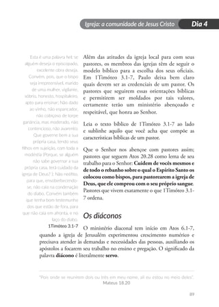 Igreja: a comunidade de Jesus Cristo
“Pois onde se reunirem dois ou três em meu nome, ali eu estou no meio deles”.
Mateus 18.20
89
Dia 4
Além das atitudes da igreja local para com seus
pastores, os membros das igrejas têm de seguir o
modelo bíblico para a escolha dos seus oficiais.
Em 1Timóteo 3.1-7, Paulo deixa bem claro
quais devem ser as credenciais de um pastor. Os
pastores que seguirem essas orientações bíblicas
e permitirem ser moldados por tais valores,
certamente terão um ministério abençoado e
respeitável, que honra ao Senhor.
Leia o texto bíblico de 1Timóteo 3.1-7 ao lado
e sublinhe aquilo que você acha que compõe as
características bíblicas de um pastor.
Que o Senhor nos abençoe com pastores assim;
pastores que seguem Atos 20.28 como lema de seu
trabalho para o Senhor: Cuidem de vocês mesmos e
de todo o rebanho sobre o qual o Espírito Santo os
colocou como bispos, para pastorearem a igreja de
Deus, que ele comprou com o seu próprio sangue.
Pastores que vivem exatamente o que 1Timóteo 3.1-
7 ordena.
Os diáconos
O ministério diaconal tem início em Atos 6.1-7,
quando a igreja de Jerusalém experimentou crescimento numérico e
precisava atender às demandas e necessidades das pessoas, auxiliando os
apóstolos a focarem seu trabalho no ensino e pregação. O significado da
palavra diácono é literalmente servo.
Esta é uma palavra fiel: se
alguém deseja o episcopado,
excelente obra deseja.
Convém, pois, que o bispo
seja irrepreensível, marido
de uma mulher, vigilante,
sóbrio, honesto, hospitaleiro,
apto para ensinar; Não dado
ao vinho, não espancador,
não cobiçoso de torpe
ganância, mas moderado, não
contencioso, não avarento;
Que governe bem a sua
própria casa, tendo seus
filhos em sujeição, com toda a
modéstia (Porque, se alguém
não sabe governar a sua
própria casa, terá cuidado da
igreja de Deus? ); Não neófito,
para que, ensoberbecendo-
se, não caia na condenação
do diabo. Convém também
que tenha bom testemunho
dos que estão de fora, para
que não caia em afronta, e no
laço do diabo.
1Timóteo 3.1-7
 