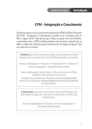 Dia 1
Linha de Ensino Introdução
9
CFM - Integração e Crescimento
O primeiro passo no seu crescimento espiritual na PIB Curitiba é chamado
de CFM - Integração e Crescimento, quando você se prepara para se
filiar à igreja local. Cada pessoa que chega na igreja tem uma história,
e pensando nisso a PIB Curitiba preparou um processo especial que se
aplica a todas elas. Existem quatro maneiras de se integrar na igreja. Veja
em qual você se encaixa:
1. Batismo: para quem está iniciando agora sua caminhada com Cristo e
deseja assumir um compromisso com o Senhor, batizando-se por imersão.
Processo: Discipulado Entrevista Profissão de Fé Batismo
Festa de Integração Assembleia Administrativa
Aulas de discipulado: quarta-feira às 19h; quinta-feira às 19:30h;
sábado às 18h; domingo às 9h ou 11h.
*Verifique com a Secretaria de Educação Cristã [edcrista@pibcuritiba.
org.br] ou a de Integração [integracao@pibcuritiba.org.br] a possibilidade
de outros horários.
2. Aclamação: para quem está vindo de outra denominação e já é
batizado(a) nas águas por imersão em nome do Pai e do Filho e do
Espírito Santo.
Processo: Módulo Igreja Entrevista Festa de Integração
Assembleia Administrativa
 