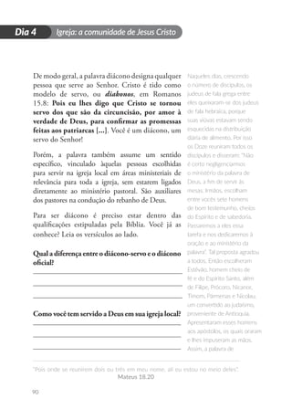 Igreja: a comunidade de Jesus Cristo
“Pois onde se reunirem dois ou três em meu nome, ali eu estou no meio deles”.
Mateus 18.20
90
D
i
a
1
Dia 4
De modo geral, a palavra diácono designa qualquer
pessoa que serve ao Senhor. Cristo é tido como
modelo de servo, ou diakonos, em Romanos
15.8: Pois eu lhes digo que Cristo se tornou
servo dos que são da circuncisão, por amor à
verdade de Deus, para confirmar as promessas
feitas aos patriarcas [...]. Você é um diácono, um
servo do Senhor!
Porém, a palavra também assume um sentido
específico, vinculado àquelas pessoas escolhidas
para servir na igreja local em áreas ministeriais de
relevância para toda a igreja, sem estarem ligados
diretamente ao ministério pastoral. São auxiliares
dos pastores na condução do rebanho de Deus.
Para ser diácono é preciso estar dentro das
qualificações estipuladas pela Bíblia. Você já as
conhece? Leia os versículos ao lado.
Qual a diferença entre o diácono-servo e o diácono
oficial?
Como você tem servido a Deus em sua igreja local?
Naqueles dias, crescendo
o número de discípulos, os
judeus de fala grega entre
eles queixaram-se dos judeus
de fala hebraica, porque
suas viúvas estavam sendo
esquecidas na distribuição
diária de alimento. Por isso
os Doze reuniram todos os
discípulos e disseram: “Não
é certo negligenciarmos
o ministério da palavra de
Deus, a fim de servir às
mesas. Irmãos, escolham
entre vocês sete homens
de bom testemunho, cheios
do Espírito e de sabedoria.
Passaremos a eles essa
tarefa e nos dedicaremos à
oração e ao ministério da
palavra”. Tal proposta agradou
a todos. Então escolheram
Estêvão, homem cheio de
fé e do Espírito Santo, além
de Filipe, Prócoro, Nicanor,
Timom, Pármenas e Nicolau,
um convertido ao judaísmo,
proveniente de Antioquia.
Apresentaram esses homens
aos apóstolos, os quais oraram
e lhes impuseram as mãos.
Assim, a palavra de
 