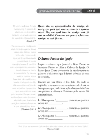 Igreja: a comunidade de Jesus Cristo
“Pois onde se reunirem dois ou três em meu nome, ali eu estou no meio deles”.
Mateus 18.20
91
Dia 4
Quais são as oportunidades de serviço de
sua igreja, para que você se envolva o quanto
antes? Ou, em qual área de serviço você já
esta envolvido? Comente um pouco sobre esse
serviço, se você já atua.
O Sumo Pastor da Igreja
Importa salientar que Jesus é o Bom Pastor, o
Supremo Pastor, o Líder e Cabeça da Igreja. O
Pastor Jesus Cristo deve servir de modelo para os
pastores e diáconos que lideram debaixo de sua
autoridade.
Procure em sua Bíblia e leia João 10, todo o
capitulo, e descreva as características de Jesus, o
bom pastor, que podem ser aplicadas ao ministério
dos pastores e diáconos. Encontre pelo menos 10
características.
1. O bom pastor é _________, portanto, os pastores
devem ser ___________.
2. O bom pastor é _________, portanto, os pastores
devem ser ___________.
3. O bom pastor é _________, portanto, os pastores
devem ser ___________.
Deus se espalhava. Crescia
rapidamente o número de
discípulos em Jerusalém;
também um grande número
de sacerdotes obedecia à fé.
Atos 6.1-7
Da mesma sorte os diáconos
sejam honestos, não de língua
dobre, não dados a muito
vinho, não cobiçosos de
torpe ganância; Guardando
o mistério da fé numa
consciência pura. E também
estes sejam primeiro provados,
depois sirvam, se forem
irrepreensíveis. Da mesma
sorte as esposas sejam
honestas, não maldizentes,
sóbrias e fiéis em tudo. Os
diáconos sejam maridos de
uma só mulher, e governem
bem a seus filhos e suas
próprias casas. Porque os que
servirem bem como diáconos,
adquirirão para si uma boa
posição e muita confiança na
fé que há em Cristo Jesus.
1Timóteo 3.8-13
 