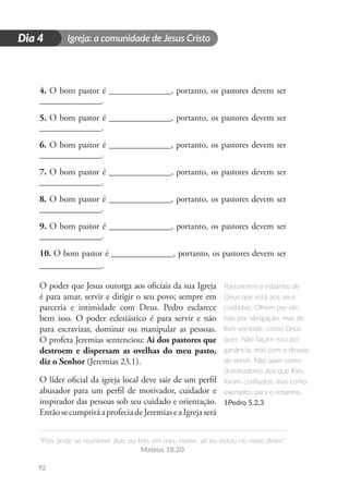 Igreja: a comunidade de Jesus Cristo
“Pois onde se reunirem dois ou três em meu nome, ali eu estou no meio deles”.
Mateus 18.20
92
D
i
a
1
Dia 4
4. O bom pastor é ______________, portanto, os pastores devem ser
______________.
5. O bom pastor é ______________, portanto, os pastores devem ser
______________.
6. O bom pastor é ______________, portanto, os pastores devem ser
______________.
7. O bom pastor é ______________, portanto, os pastores devem ser
______________.
8. O bom pastor é ______________, portanto, os pastores devem ser
______________.
9. O bom pastor é ______________, portanto, os pastores devem ser
______________.
10. O bom pastor é ______________, portanto, os pastores devem ser
______________.
O poder que Jesus outorga aos oficiais da sua Igreja
é para amar, servir e dirigir o seu povo; sempre em
parceria e intimidade com Deus. Pedro esclarece
bem isso. O poder eclesiástico é para servir e não
para escravizar, dominar ou manipular as pessoas.
O profeta Jeremias sentenciou: Ai dos pastores que
destroem e dispersam as ovelhas do meu pasto,
diz o Senhor (Jeremias 23.1).
O líder oficial da igreja local deve sair de um perfil
abusador para um perfil de motivador, cuidador e
inspirador das pessoas sob seu cuidado e orientação.
EntãosecumpriráaprofeciadeJeremiaseaIgrejaserá
Pastoreiem o rebanho de
Deus que está aos seus
cuidados. Olhem por ele,
não por obrigação, mas de
livre vontade, como Deus
quer. Não façam isso por
ganância, mas com o desejo
de servir. Não ajam como
dominadores dos que lhes
foram confiados, mas como
exemplos para o rebanho.
1Pedro 5.2,3
 