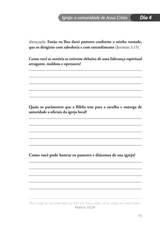 Igreja: a comunidade de Jesus Cristo
“Pois onde se reunirem dois ou três em meu nome, ali eu estou no meio deles”.
Mateus 18.20
93
Dia 4
abençoada: Então eu lhes darei pastores conforme a minha vontade,
que os dirigirão com sabedoria e com entendimento (Jeremias 3.15).
Como você se sentiria se estivesse debaixo de uma liderança espiritual
arrogante, maldosa e opressora?
Quais os parâmetros que a Bíblia tem para a escolha e outorga de
autoridade a oficiais da igreja local?
Como você pode honrar os pastores e diáconos de sua igreja?
 